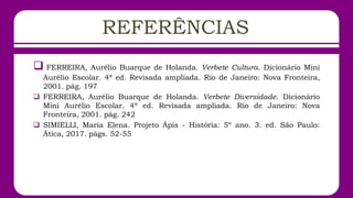 REFERÊNCIAS
 FERREIRA, Aurélio Buarque de Holanda. Verbete Cultura. Dicionário Mini
Aurélio Escolar. 4ª ed. Revisada ampliada. Rio de Janeiro: Nova Fronteira,
2001. pág. 197
 FERREIRA, Aurélio Buarque de Holanda. Verbete Diversidade. Dicionário
Mini Aurélio Escolar. 4ª ed. Revisada ampliada. Rio de Janeiro: Nova
Fronteira, 2001. pág. 242
 SIMIELLI, Maria Elena. Projeto Ápis - História: 5º ano. 3. ed. São Paulo:
Ática, 2017. págs. 52-55
 