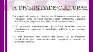A DIVERSIDADE CULTURAL
A diversidade cultural refere-se aos diferentes costumes de uma
sociedade, entre os quais podemos citar: vestimenta, culinária,
manifestações religiosas, tradições, entre outros aspectos.
Os principais disseminadores da cultura brasileira são os
colonizadores europeus, a população indígena e os escravos
africanos.
O que diferencia uma cultura das outras são os elementos
constitutivos, que consequentemente, compõem o conceito de
identidade cultural.
 