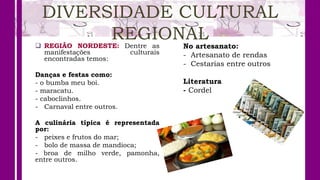 DIVERSIDADE CULTURAL
REGIONAL
 REGIÃO NORDESTE: Dentre as
manifestações culturais
encontradas temos:
Danças e festas como:
- o bumba meu boi.
- maracatu.
- caboclinhos.
- Carnaval entre outros.
A culinária típica é representada
por:
- peixes e frutos do mar;
- bolo de massa de mandioca;
- broa de milho verde, pamonha,
entre outros.
No artesanato:
- Artesanato de rendas
- Cestarias entre outros
Literatura
- Cordel
 