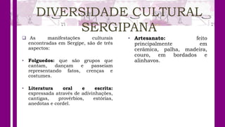 DIVERSIDADE CULTURAL
SERGIPANA
 As manifestações culturais
encontradas em Sergipe, são de três
aspectos:
• Folguedos: que são grupos que
cantam, dançam e passeiam
representando fatos, crenças e
costumes.
• Literatura oral e escrita:
expressada através de adivinhações,
cantigas, provérbios, estórias,
anedotas e cordel.
• Artesanato: feito
principalmente em
cerâmica, palha, madeira,
couro, em bordados e
alinhavos.
 
