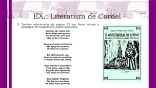EX.: Literatura de Cordel
 Trechos selecionados da página 12 que fazem alusão a
passagem de Lampião por aquele município:
Embora não tenha sido
Muito longa essa gestão,
Foi no mesmo ano dela
Que se fez a invasão.
Quem participou da história
Não apaga da memória
O bando de Lampião.
Em abril daquele ano,
Bem no meio de uma feira,
Lampião entrou em Glória.
Essa história é verdadeira!
Teve gente, apavorada,
Fugindo bem apressada
Com medo da cabroeira.
Mas Capitão Virgolino
Não fez jus à sua fama
De alma torpe, perversa.
 