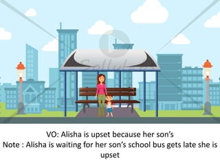 VO: Alisha is upset because her son’s
Note : Alisha is waiting for her son’s school bus gets late she is
upset
 