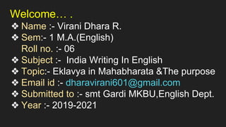 Welcome… .
❖ Name :- Virani Dhara R.
❖ Sem:- 1 M.A.(English)
Roll no. :- 06
❖ Subject :- India Writing In English
❖ Topic:- Eklavya in Mahabharata &The purpose
❖ Email id :- dharavirani601@gmail.com
❖ Submitted to :- smt Gardi MKBU,English Dept.
❖ Year :- 2019-2021
 