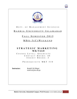 D E P T . O F M A N A G E M E N T S C I E N C E S
B A H R I A U N I V E R S I T Y I S L A M A B A D
F A L L S E M E S T E R 2 0 1 5
M B A - 3 ( C ) W E E K E N D
S T R A T E G I C M A R K E T I N G
M K T 6 6 0
C O U R S E L E V E L : G R A D U A T E
C O N T A C T H O U R S : 4 8
C R E D I T H O U R S : 3
P R E R E Q U I S I T E M K T 5 1 0
Instructor: Kashif Ali Shigri
kashif.ali@bui.edu.pk
Bahria University; Islamabad Campus | Web Presence: www.bahria.edu.pk 2
 
