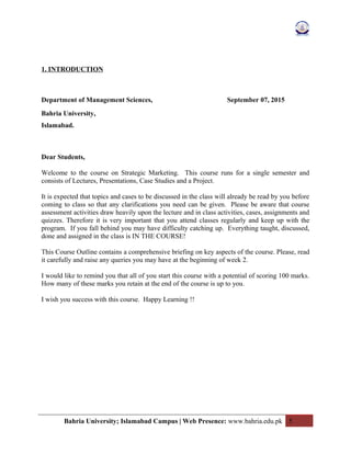 1. INTRODUCTION
Department of Management Sciences, September 07, 2015
Bahria University,
Islamabad.
Dear Students,
Welcome to the course on Strategic Marketing. This course runs for a single semester and
consists of Lectures, Presentations, Case Studies and a Project.
It is expected that topics and cases to be discussed in the class will already be read by you before
coming to class so that any clarifications you need can be given. Please be aware that course
assessment activities draw heavily upon the lecture and in class activities, cases, assignments and
quizzes. Therefore it is very important that you attend classes regularly and keep up with the
program. If you fall behind you may have difficulty catching up. Everything taught, discussed,
done and assigned in the class is IN THE COURSE!
This Course Outline contains a comprehensive briefing on key aspects of the course. Please, read
it carefully and raise any queries you may have at the beginning of week 2.
I would like to remind you that all of you start this course with a potential of scoring 100 marks.
How many of these marks you retain at the end of the course is up to you.
I wish you success with this course. Happy Learning !!
Bahria University; Islamabad Campus | Web Presence: www.bahria.edu.pk 5
 