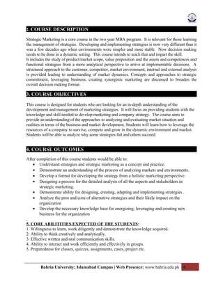 2. COURSE DESCRIPTION
Strategic Marketing is a core course in the two year MBA program. It is relevant for those learning
the management of strategies. Developing and implementing strategies is now very different than it
was a few decades ago when environments were simpler and more stable. Now decision making
needs to be done in a dynamic setting. This course intends to teach that and impart the skill.
It includes the study of product/market scope, value proposition and the assets and competences and
functional strategies from a more analytical perspective to arrive at implementable decisions. A
structured approach to the customer, competitor, market environment, internal and external analysis
is provided leading to understanding of market dynamics. Concepts and approaches to strategic
commitment, leveraging business, creating synergistic marketing are discussed to broaden the
overall decision making format.
3. COURSE OBJECTIVES
This course is designed for students who are looking for an in-depth understanding of the
development and management of marketing strategies. It will focus on providing students with the
knowledge and skill needed to develop marketing and company strategy. The course aims to
provide an understanding of the approaches to analyzing and evaluating market situation and
realities in terms of the business and market development. Students will learn how to leverage the
resources of a company to survive, compete and grow in the dynamic environment and market.
Students will be able to analyze why some strategies fail and others succeed.
4. COURSE OUTCOMES
After completion of this course students would be able to:
• Understand strategies and strategic marketing as a concept and practice.
• Demonstrate an understanding of the process of analyzing markets and environments.
• Develop a format for developing the strategy from a holistic marketing perspective.
• Designing a process for the detailed analysis of all the aspects and stakeholders in
strategic marketing.
• Demonstrate ability for designing, creating, adapting and implementing strategies .
• Analyze the pros and cons of alternative strategies and their likely impact on the
organization
• Develop the necessary knowledge base for energizing, leveraging and creating new
business for the organization
5. CORE ABILITITIES EXPECTED OF THE STUDENTS:
1. Willingness to learn, work diligently and demonstrate the knowledge acquired.
2. Ability to think creatively and analytically.
3. Effective written and oral communication skills.
4. Ability to interact and work efficiently and effectively in groups.
5. Preparedness for classes, quizzes, assignments, cases, project etc.
Bahria University; Islamabad Campus | Web Presence: www.bahria.edu.pk 6
 