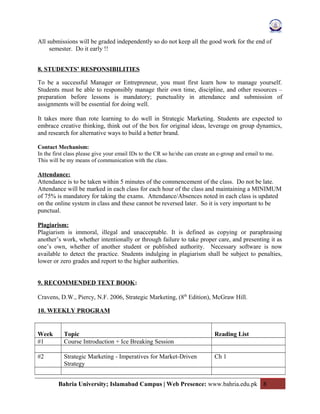 All submissions will be graded independently so do not keep all the good work for the end of
semester. Do it early !!
8. STUDENTS’ RESPONSIBILITIES
To be a successful Manager or Entrepreneur, you must first learn how to manage yourself.
Students must be able to responsibly manage their own time, discipline, and other resources –
preparation before lessons is mandatory; punctuality in attendance and submission of
assignments will be essential for doing well.
It takes more than rote learning to do well in Strategic Marketing. Students are expected to
embrace creative thinking, think out of the box for original ideas, leverage on group dynamics,
and research for alternative ways to build a better brand.
Contact Mechanism:
In the first class please give your email IDs to the CR so he/she can create an e-group and email to me.
This will be my means of communication with the class.
Attendance:
Attendance is to be taken within 5 minutes of the commencement of the class. Do not be late.
Attendance will be marked in each class for each hour of the class and maintaining a MINIMUM
of 75% is mandatory for taking the exams. Attendance/Absences noted in each class is updated
on the online system in class and these cannot be reversed later. So it is very important to be
punctual.
Plagiarism:
Plagiarism is immoral, illegal and unacceptable. It is defined as copying or paraphrasing
another’s work, whether intentionally or through failure to take proper care, and presenting it as
one’s own, whether of another student or published authority. Necessary software is now
available to detect the practice. Students indulging in plagiarism shall be subject to penalties,
lower or zero grades and report to the higher authorities.
9. RECOMMENDED TEXT BOOK:
Cravens, D.W., Piercy, N.F. 2006, Strategic Marketing, (8th
Edition), McGraw Hill.
10. WEEKLY PROGRAM
Week Topic Reading List
#1 Course Introduction + Ice Breaking Session
#2 Strategic Marketing - Imperatives for Market-Driven
Strategy
Ch 1
Bahria University; Islamabad Campus | Web Presence: www.bahria.edu.pk 8
 