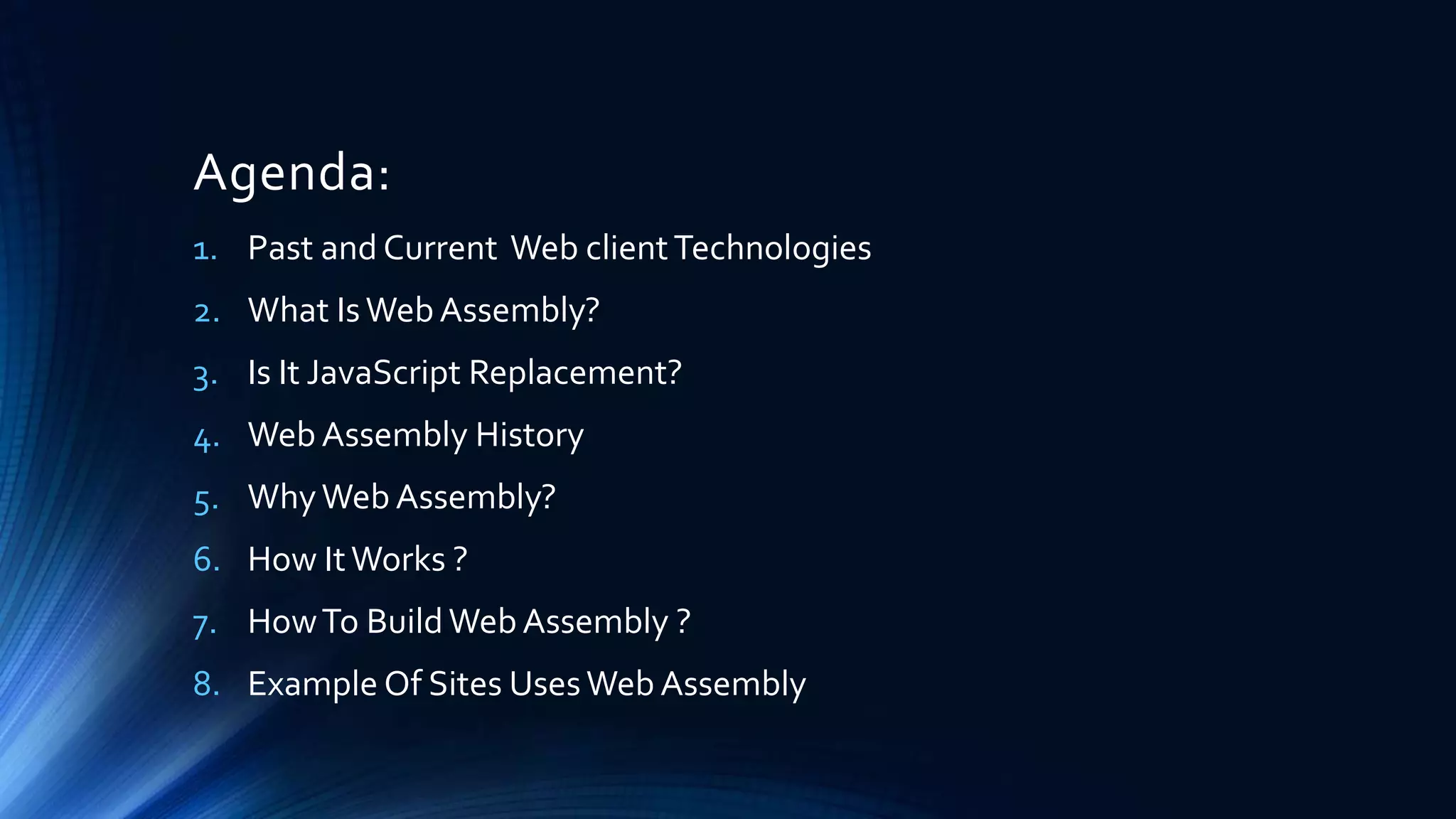 Agenda:
1. Past and Current Web clientTechnologies
2. What IsWeb Assembly?
3. Is It JavaScript Replacement?
4. Web Assembly History
5. WhyWeb Assembly?
6. How ItWorks ?
7. HowTo BuildWebAssembly ?
8. Example Of Sites UsesWeb Assembly
 