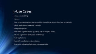 9-Use Cases
• mage / video editing.
• Games:
• Peer-to-peer applications (games, collaborative editing, decentralized and centralized).
• Music applications (streaming, caching).
• Image recognition.
• Live video augmentation (e.g. putting hats on people’s heads).
• VR and augmented reality (very low latency).
• CAD applications.
• Scientific visualization and simulation.
• Interactive educational software, and news articles.
 