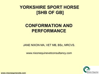 YORKSHIRE SPORT HORSE
                      [SHB OF GB]

                      CONFORMATION AND
                        PERFORMANCE


                    JANE NIXON MA, VET MB, BSc, MRCVS.

                          www.nixonequinevetconsultancy.com




www.nixonequinevets.com
 