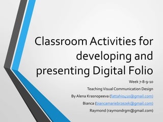 Classroom Activities for
developing and
presenting Digital Folio
Week 7-8-9-10
TeachingVisual Communication Design
By Alena Krasnopeeva (fattahi0410@gmail.com)
Bianca (biancamariebrzezek@gmail.com)
Raymond (raymondrgm@gmail.com)
 