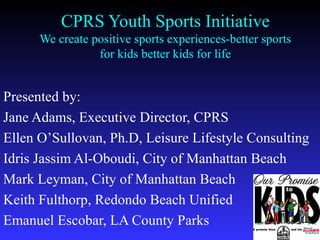 CPRS Youth Sports Initiative We create positive sports experiences-better sports for kids better kids for life Presented by: Jane Adams, Executive Director, CPRS Ellen O’Sullovan, Ph.D, Leisure Lifestyle Consulting Idris Jassim Al-Oboudi, City of Manhattan Beach Mark Leyman, City of Manhattan Beach Keith Fulthorp, Redondo Beach Unified Emanuel Escobar, LA County Parks 