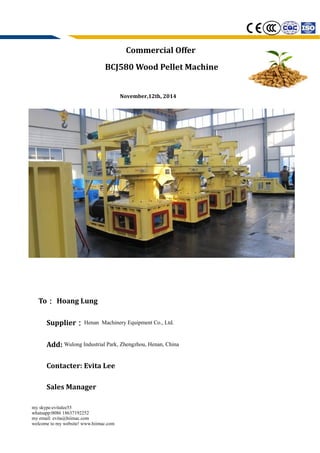 Commercial Offer
BCJ580 Wood Pellet Machine
November,12th, 2014
To： Hoang Lung
Supplier：Henan Machinery Equipment Co., Ltd.
Add: Wulong Industrial Park, Zhengzhou, Henan, China
Contacter: Evita Lee
Sales Manager
my skype:evitalee55
whatsapp:0086 18637192252
my email: evita@hiimac.com
welcome to my website! www.hiimac.com
 
