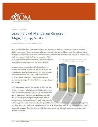 A X I O M C O N S U L T I N G P A R T N E R S 
The 
Best 
Uses 
of 
an 
Executive 
Team’s 
Time 
in 
Leading 
and 
Managing 
Change 
Relative 
% 
of 
time 
on 
each 
priority 
Time 
ALIGN 
EQUIP 
SUSTAIN 
STRATEGY 
EXECUTION 
Leading 
and 
Managing 
Change: 
Align, 
Equip, 
Sustain 
By 
Allan 
Ackerman, 
Don 
Ruse 
and 
Paul 
Dinan 
After 
months 
of 
hard 
work 
the 
new 
strategy 
is 
set. 
It 
appears 
the 
senior 
management 
team 
is 
on 
board. 
But 
for 
most 
leaders 
the 
sense 
of 
accomplishment 
is 
short-­‐lived 
as 
they 
fully 
consider 
the 
implementation 
challenge. 
A 
common 
gut 
reaction 
is 
that 
the 
journey 
towards 
a 
new 
strategy 
brings 
months 
or 
years 
of 
hard 
work 
filled 
with 
uncertainty, 
fear 
and 
ambiguity. 
If 
the 
journey 
ends 
short 
of 
the 
destination, 
is 
too 
slow, 
or 
costs 
too 
much, 
the 
consequences 
can 
be 
career-­‐limiting. 
Is 
there 
a 
way 
to 
increase 
the 
odds 
that 
a 
change 
in 
strategy 
will 
actually 
be 
executed 
successfully? 
Yes, 
but 
it 
requires 
purposefully 
leading 
the 
organization 
through 
orchestrated 
activity 
and 
skillful 
conversations 
that 
focus 
on 
three 
fundamental 
components 
of 
leading 
and 
managing 
change. 
We 
describe 
these 
as 
Align, 
Equip 
and 
Sustain. 
In 
our 
experience, 
leaders 
successful 
at 
executing 
a 
new 
strategy 
gear 
every 
activity 
towards 
1) 
aligning 
everyone 
towards 
the 
new 
direction; 
2) 
equipping 
the 
organization 
and 
its 
people 
with 
the 
required 
capabilities 
and 
skills; 
and 
3) 
sustaining 
the 
change 
through 
formal 
shifts 
in 
measurements 
and 
rewards, 
and 
through 
leadership 
that 
is 
both 
supportive 
and 
steadfast 
as 
the 
change 
unfolds. 
Each 
of 
these 
is 
absolutely 
necessary, 
although 
not 
sufficient 
on 
its 
own. 
Each 
must 
take 
place 
in 
parallel 
at 
all 
times, 
albeit 
each 
to 
varying 
degrees 
at 
different 
stages 
of 
the 
change. 
Together, 
they 
provide 
the 
means 
to 
manage 
risk 
and 
execute 
a 
new 
strategy 
with 
greater 
confidence. 
 