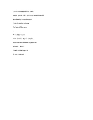 Sencillamenteatrapadoestoy
Y aquí quede hasta que llegoladeportación
Apedreado.Yfue mi muerte
Peroal concluirmi vida
Esa fue mi liberación
.
Al final de losdías
Todo comose dijose cumplió…
Perotú que aun tienesesperanzas
Busca al Creador
Yo a laverdadregreso
Al que me envió
 