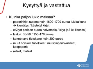 Kysyttyä ja vastattua 
• Kuinka paljon lukio maksaa? 
– paperikirjat uutena noin 1600-1700 euroa lukioaikana 
 kierrätys / käytetyt kirjat 
– eKirjat parisen euroa halvempia / kirja (48 kk lisenssi) 
– laskin: 30-50 / 150-170 euroa 
– kannettava tietokone noin 300 euroa 
– muut opiskelutarvikkeet: muistiinpanovälineet, 
koepaperit 
– retket, matkat 
 