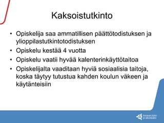 Kaksoistutkinto 
• Opiskelija saa ammatillisen päättötodistuksen ja 
ylioppilastutkintotodistuksen 
• Opiskelu kestää 4 vuotta 
• Opiskelu vaatii hyvää kalenterinkäyttötaitoa 
• Opiskelijalta vaaditaan hyviä sosiaalisia taitoja, 
koska täytyy tutustua kahden koulun väkeen ja 
käytänteisiin 
 