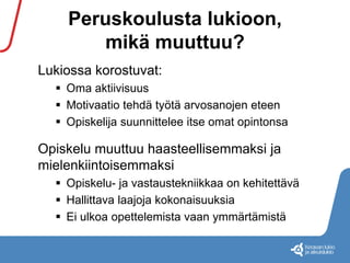 Peruskoulusta lukioon, 
mikä muuttuu? 
Lukiossa korostuvat: 
 Oma aktiivisuus 
 Motivaatio tehdä työtä arvosanojen eteen 
 Opiskelija suunnittelee itse omat opintonsa 
Opiskelu muuttuu haasteellisemmaksi ja 
mielenkiintoisemmaksi 
 Opiskelu- ja vastaustekniikkaa on kehitettävä 
 Hallittava laajoja kokonaisuuksia 
 Ei ulkoa opettelemista vaan ymmärtämistä 
 