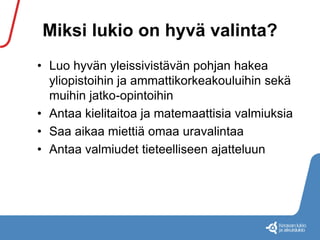 Miksi lukio on hyvä valinta? 
• Luo hyvän yleissivistävän pohjan hakea 
yliopistoihin ja ammattikorkeakouluihin sekä 
muihin jatko-opintoihin 
• Antaa kielitaitoa ja matemaattisia valmiuksia 
• Saa aikaa miettiä omaa uravalintaa 
• Antaa valmiudet tieteelliseen ajatteluun 
 