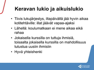 Keravan lukio ja aikuislukio 
• Tiivis lukujärjestys, iltapäivällä jää hyvin aikaa 
kotitehtäville: illat jäävät vapaa-ajaksi 
• Lähellä: koulumatkaan ei mene aikaa eikä 
rahaa 
• Jokaisella kurssilla on tuttuja ihmisiä, 
toisaalta jokaisella kurssilla on mahdollisuus 
tutustua uusiin ihmisiin 
• Hyvä yhteishenki 
 