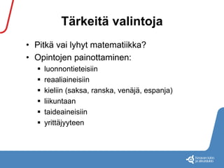 Tärkeitä valintoja 
• Pitkä vai lyhyt matematiikka? 
• Opintojen painottaminen: 
 luonnontieteisiin 
 reaaliaineisiin 
 kieliin (saksa, ranska, venäjä, espanja) 
 liikuntaan 
 taideaineisiin 
 yrittäjyyteen 
 