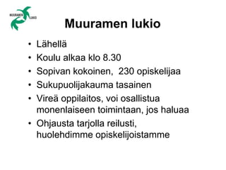 Muuramen lukio
• Lähellä
• Koulu alkaa klo 8.30
• Sopivan kokoinen, 230 opiskelijaa
• Sukupuolijakauma tasainen
• Vireä oppilaitos, voi osallistua
monenlaiseen toimintaan, jos haluaa
• Ohjausta tarjolla reilusti,
huolehdimme opiskelijoistamme
 