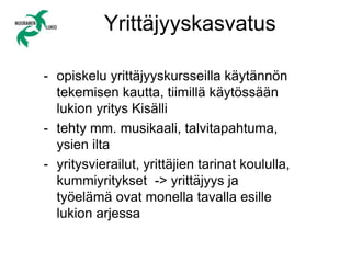 Yrittäjyyskasvatus
- opiskelu yrittäjyyskursseilla käytännön
tekemisen kautta, tiimillä käytössään
lukion yritys Kisälli
- tehty mm. musikaali, talvitapahtuma,
ysien ilta
- yritysvierailut, yrittäjien tarinat koululla,
kummiyritykset -> yrittäjyys ja
työelämä ovat monella tavalla esille
lukion arjessa
 