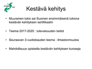 Kestävä kehitys
• Muuramen lukio sai Suomen ensimmäisenä lukiona
kestävän kehityksen sertifikaatin
• Teema 2017-2020 : tulevaisuuden taidot
• Seuraavan 3-vuotiskauden teema : ilmastonmuutos
• Mahdollisuus opiskella kestävän kehityksen kursseja
 