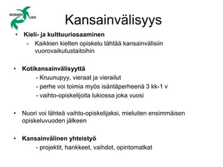 Kansainvälisyys
• Kieli- ja kulttuuriosaaminen
- Kaikkien kielten opiskelu tähtää kansainvälisiin
vuorovaikutustaitoihin
• Kotikansainvälisyyttä
- Kruunupyy, vieraat ja vierailut
- perhe voi toimia myös isäntäperheenä 3 kk-1 v
- vaihto-opiskelijoita lukiossa joka vuosi
• Nuori voi lähteä vaihto-opiskelijaksi, mieluiten ensimmäisen
opiskeluvuoden jälkeen
• Kansainvälinen yhteistyö
- projektit, hankkeet, vaihdot, opintomatkat
 