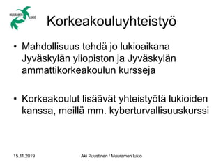 Korkeakouluyhteistyö
• Mahdollisuus tehdä jo lukioaikana
Jyväskylän yliopiston ja Jyväskylän
ammattikorkeakoulun kursseja
• Korkeakoulut lisäävät yhteistyötä lukioiden
kanssa, meillä mm. kyberturvallisuuskurssi
15.11.2019 Aki Puustinen / Muuramen lukio
 