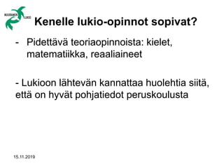 15.11.2019
Kenelle lukio-opinnot sopivat?
- Pidettävä teoriaopinnoista: kielet,
matematiikka, reaaliaineet
- Lukioon lähtevän kannattaa huolehtia siitä,
että on hyvät pohjatiedot peruskoulusta
 