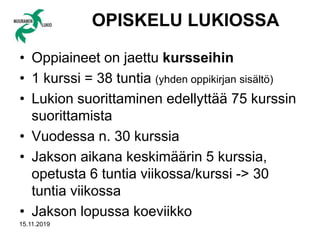 15.11.2019
OPISKELU LUKIOSSA
• Oppiaineet on jaettu kursseihin
• 1 kurssi = 38 tuntia (yhden oppikirjan sisältö)
• Lukion suorittaminen edellyttää 75 kurssin
suorittamista
• Vuodessa n. 30 kurssia
• Jakson aikana keskimäärin 5 kurssia,
opetusta 6 tuntia viikossa/kurssi -> 30
tuntia viikossa
• Jakson lopussa koeviikko
 