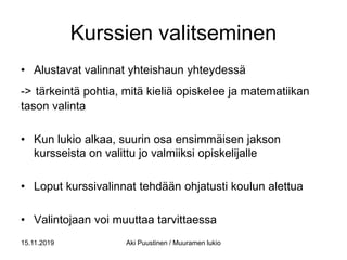 Kurssien valitseminen
• Alustavat valinnat yhteishaun yhteydessä
-> tärkeintä pohtia, mitä kieliä opiskelee ja matematiikan
tason valinta
• Kun lukio alkaa, suurin osa ensimmäisen jakson
kursseista on valittu jo valmiiksi opiskelijalle
• Loput kurssivalinnat tehdään ohjatusti koulun alettua
• Valintojaan voi muuttaa tarvittaessa
15.11.2019 Aki Puustinen / Muuramen lukio
 