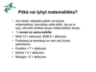 Pitkä vai lyhyt matematiikka?
• Jos miettii, ottaisitko pitkän vai lyhyen
matematiikan, kannattaa valita pitkä. Jos se ei
suju, silti ehtii aloittaa lyhyen matematiikan alusta.
• 1. kurssi on sama kaikille
• MAA 13 + abikurssi, MAB 8 + abikurssi
• Fysiikassa ja kemiassa on vain yksi kurssi
pakollisena
• Fysiikka = 7 + abikurssi
• Kemia = 5 + abikurssi
• Biologia = 5 + abikurssi
 
