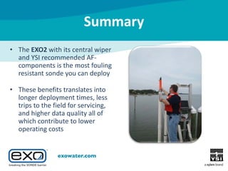 Summary
• The EXO2 with its central wiper
and YSI recommended AFcomponents is the most fouling
resistant sonde you can deploy
• These benefits translates into
longer deployment times, less
trips to the field for servicing,
and higher data quality all of
which contribute to lower
operating costs

 