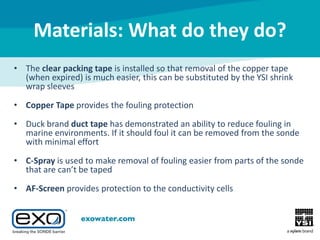 Materials: What do they do?
• The clear packing tape is installed so that removal of the copper tape
(when expired) is much easier, this can be substituted by the YSI shrink
wrap sleeves
• Copper Tape provides the fouling protection
• Duck brand duct tape has demonstrated an ability to reduce fouling in
marine environments. If it should foul it can be removed from the sonde
with minimal effort
• C-Spray is used to make removal of fouling easier from parts of the sonde
that are can’t be taped
• AF-Screen provides protection to the conductivity cells

 