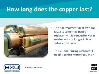 How long does the copper last?
• The full treatment as shown will
last 2 to 3 months before
replacement is needed in warm
marine waters, longer in less
saline conditions
• The CT anti-fouling screen will
need cleaning more frequently

 