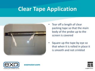 Clear Tape Application
• Tear off a length of clear
packing tape so that the main
body of the probe up to the
screen is covered
• Square up the tape by eye so
that when it is rolled in place it
is smooth and not crinkled

 