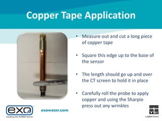 Copper Tape Application
• Measure out and cut a long piece
of copper tape
• Square this edge up to the base of
the sensor
• The length should go up and over
the CT screen to hold it in place
• Carefully roll the probe to apply
copper and using the Sharpie
press out any wrinkles

 