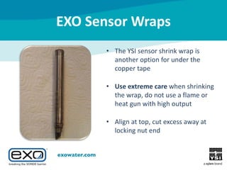 EXO Sensor Wraps
• The YSI sensor shrink wrap is
another option for under the
copper tape
• Use extreme care when shrinking
the wrap, do not use a flame or
heat gun with high output
• Align at top, cut excess away at
locking nut end

 