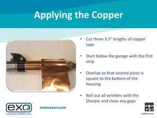 Applying the Copper
• Cut three 3.5” lengths of copper
tape
• Start below the garage with the first
strip
• Overlap so that second piece is
square to the bottom of the
housing
• Roll out all wrinkles with the
Sharpie and close any gaps

 