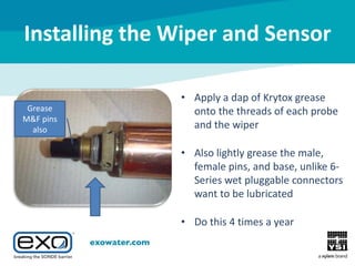 Installing the Wiper and Sensor
Grease
M&F pins
also

• Apply a dap of Krytox grease
onto the threads of each probe
and the wiper
• Also lightly grease the male,
female pins, and base, unlike 6Series wet pluggable connectors
want to be lubricated
• Do this 4 times a year

 