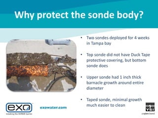 Why protect the sonde body?
• Two sondes deployed for 4 weeks
in Tampa bay
• Top sonde did not have Duck Tape
protective covering, but bottom
sonde does
• Upper sonde had 1 inch thick
barnacle growth around entire
diameter
• Taped sonde, minimal growth
much easier to clean

 