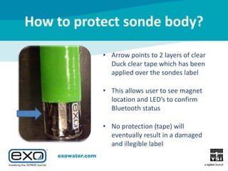 How to protect sonde body?
• Arrow points to 2 layers of clear
Duck clear tape which has been
applied over the sondes label
• This allows user to see magnet
location and LED’s to confirm
Bluetooth status
• No protection (tape) will
eventually result in a damaged
and illegible label

 