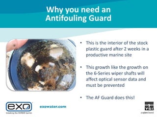 Why you need an
Antifouling Guard
• This is the interior of the stock
plastic guard after 2 weeks in a
productive marine site
• This growth like the growth on
the 6-Series wiper shafts will
affect optical sensor data and
must be prevented
• The AF Guard does this!

 