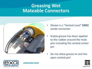 Greasing Wet
Mateable Connectors
• Shown is a “Vented Level” EXO2
sonde connector
• Krytox grease has been applied
to the rubber around the male
pins including the vented center
pin
• Do not allow grease to seal the
open vented pin!

 