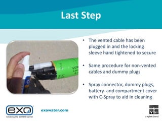 Last Step
• The vented cable has been
plugged in and the locking
sleeve hand tightened to secure
• Same procedure for non-vented
cables and dummy plugs
• Spray connector, dummy plugs,
battery and compartment cover
with C-Spray to aid in cleaning

 