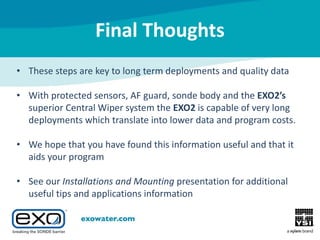Final Thoughts
• These steps are key to long term deployments and quality data
• With protected sensors, AF guard, sonde body and the EXO2’s
superior Central Wiper system the EXO2 is capable of very long
deployments which translate into lower data and program costs.
• We hope that you have found this information useful and that it
aids your program
• See our Installations and Mounting presentation for additional
useful tips and applications information

 