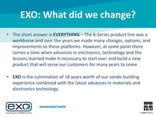 EXO: What did we change?
• The short answer is EVERYTHING – The 6-Series product line was a
workhorse and over the years we made many changes, options, and
improvements to these platforms. However, at some point there
comes a time when advances in electronics, technology and the
lessons learned make it necessary to start over and build a new
product that will serve our customers for many years to come
• EXO is the culmination of 18 years worth of our sonde building
experience combined with the latest advances in materials and
electronics technology

 
