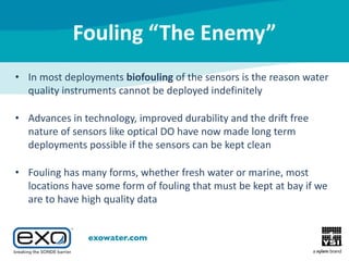 Fouling “The Enemy”
• In most deployments biofouling of the sensors is the reason water
quality instruments cannot be deployed indefinitely
• Advances in technology, improved durability and the drift free
nature of sensors like optical DO have now made long term
deployments possible if the sensors can be kept clean
• Fouling has many forms, whether fresh water or marine, most
locations have some form of fouling that must be kept at bay if we
are to have high quality data

 